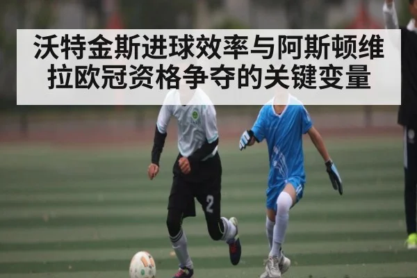 沃特金斯进球效率与阿斯顿维拉欧冠资格争夺的关键变量