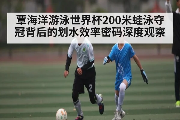 覃海洋游泳世界杯200米蛙泳夺冠背后的划水效率密码深度观察